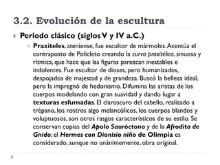 3.2. Evolución de la escultura
   Periodo clásico (siglos V y IV a.C.)
         Praxíteles, ateniense, fue escultor de mármoles. Acentúa el
          contraposto de Policleto creando la curva praxitélica, sinuosa y
          rítmica, que hace que las figuras parezcan inestables e
          indolentes. Fue escultor de dioses, pero humanizados,
          despojados de majestad y de grandeza. Buscó la belleza ideal,
          pero la impregnó de hedonismo. Difumina las aristas de los
          cuerpos modelando con gran suavidad y dando lugar a
          texturas esfumadas. El claroscuro del cabello, realizado a
          trépano, los rostros algo melancólicos, los cuerpos blandos y
          voluptuosos, son otros rasgos característicos de su estilo. Se
          conservan copias del Apolo Sauróctono y de la Afrodita de
          Gnido; el Hermes con Dionisio niño de Olimpia es
          considerado, aunque no unánimemente, obra original.
 