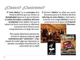 ¿Clásico? ¿Clasicismo?
   El “arte clásico” es un concepto de la      El término “clásico” se utiliza con mucha
       Historia del Arte que nos remite a la      frecuencia, pero en la Historia del Arte
 Antigüedad, época en la que se forjaron       sólo hay un arte clásico, y éste nació y
las bases formales y estéticas del arte         se formó en la antigua Grecia y tuvo su
      occidental. Unos ideales a los que se        continuación en la época del Imperio
volverá, de forma recurrente, en diferentes                                     Romano.
             momentos de la historia, como
       comprobaremos a lo largo del curso.

      Pero quizás deberíamos plantearnos
       primero la siguiente pregunta: ¿qué
    entendemos por “clasicismo”? ¿Algo
 pasado de moda? ¿algo que representa un
   ejemplo o paradigma de perfección? ¿la
                  encarnación de un ideal?
 