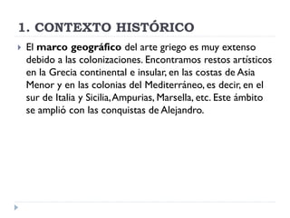 1. CONTEXTO HISTÓRICO
   El marco geográfico del arte griego es muy extenso
    debido a las colonizaciones. Encontramos restos artísticos
    en la Grecia continental e insular, en las costas de Asia
    Menor y en las colonias del Mediterráneo, es decir, en el
    sur de Italia y Sicilia, Ampurias, Marsella, etc. Este ámbito
    se amplió con las conquistas de Alejandro.
 