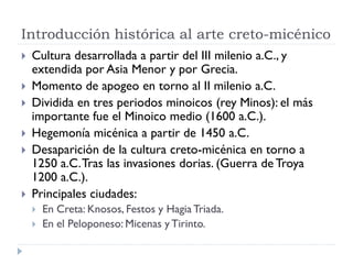Introducción histórica al arte creto-micénico
   Cultura desarrollada a partir del III milenio a.C., y
    extendida por Asia Menor y por Grecia.
   Momento de apogeo en torno al II milenio a.C.
   Dividida en tres periodos minoicos (rey Minos): el más
    importante fue el Minoico medio (1600 a.C.).
   Hegemonía micénica a partir de 1450 a.C.
   Desaparición de la cultura creto-micénica en torno a
    1250 a.C. Tras las invasiones dorias. (Guerra de Troya
    1200 a.C.).
   Principales ciudades:
       En Creta: Knosos, Festos y Hagia Triada.
       En el Peloponeso: Micenas y Tirinto.
 