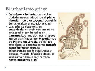 El urbanismo griego
   En la época helenística muchas
    ciudades nuevas adoptaron el plano
    hipodámico u ortogonal, con el fin
    de racionalizar el espacio urbano.
   La ciudad se desarrolla en
    cuadrícula, es decir, con una trama
    ortogonal o con las calles en
    damero. Los modelos más antiguos
    fueron planificados por Hipodamos
    de Mileto en Grecia, de ahí que
    este plano se conozca como trazado
    hipodámico: un trazado
    caracterizado por la regularidad y
    claridad, modelo difundido desde el
    urbanismo helenístico y romano
    hasta nuestros días.
 
