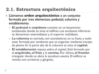 2.1. Estructura arquitectónica
   Llamamos orden arquitectónico a un conjunto
    formado por tres elementos: pedestal, columna y
    entablamento.
       El pedestal o crepidoma consiste en un basamento
        escalonado donde se sitúa el edificio. Los escalones inferiores
        se denominan estereóbatos y el superior estilóbato.
       La columna es estriada, con acanaladuras en su fuste, y suele
        estar formada por tambores que se engarzan mediante encajes
        de plomo. En la parte alta de la columna se sitúa el capitel.
       El entablamento reposa sobre el capitel. Está formado por
        el arquitrabe, el friso y la cornisa. Por último, el frontón
        triangular donde se ubica la escultura exenta. El edificio se
        remata con acróteras y gárgolas.
 