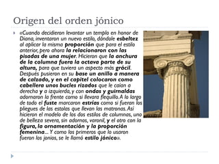 Origen del orden jónico
   «Cuando decidieron levantar un templo en honor de
    Diana, inventaron un nuevo estilo, dándole esbeltez
    al aplicar la misma proporción que para el estilo
    anterior, pero ahora la relacionaron con las
    pisadas de una mujer. Hicieron que la anchura
    de la columna fuera la octava parte de su
    altura, para que tuviera un aspecto más grácil.
    Después pusieron en su base un anillo a manera
    de calzado, y en el capitel colocaron como
    cabellera unos bucles rizados que le caían a
    derecha y a izquierda, y con ondas y guirnaldas
    adornaron la frente como si llevara flequillo. A lo largo
    de todo el fuste marcaron estrías como si fueran los
    pliegues de las estolas que llevan las matronas. Así
    hicieron el modelo de los dos estilos de columnas, uno
    de belleza severa, sin adornos, varonil, y el otro con la
    figura, la ornamentación y la proporción
    femenina... Y como los primeros que lo usaron
    fueron los jonios, se le llamó estilo jónico».
 