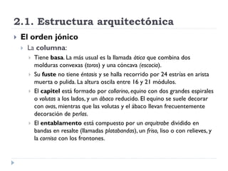 2.1. Estructura arquitectónica
   El orden jónico
       La columna:
           Tiene basa. La más usual es la llamada ática que combina dos
            molduras convexas (toros) y una cóncava (escocia).
           Su fuste no tiene éntasis y se halla recorrido por 24 estrías en arista
            muerta o pulida. La altura oscila entre 16 y 21 módulos.
           El capitel está formado por collarino, equino con dos grandes espirales
            o volutas a los lados, y un ábaco reducido. El equino se suele decorar
            con ovas, mientras que las volutas y el ábaco llevan frecuentemente
            decoración de perlas.
           El entablamento está compuesto por un arquitrabe dividido en
            bandas en resalte (llamadas platabandas), un friso, liso o con relieves, y
            la cornisa con los frontones.
 