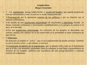 Arquitectura.
                                    Rasgos Generales.
• 1 – La arquitectura griega estaba hecha a escala del hombre, que guarda proporción
  con sus dimensiones y ante la cual no se siente empequeñecido.
• 2-Preocupación por la apariencia exterior de los edificios y por su relación con el
  entorno (urbanismo).
• 3-Se trataba de una arquitectura arquitrabada (de arquitrabe) o adintelada, basada en
  líneas verticales (columnas) y horizontales (entablamentos). Los griegos no usaron ni el
  arco, ni la bóveda.
• 4-Era una arquitectura policromada, los exteriores de los templos se decoraban con
  colores, aunque este aspecto no se ha conservado en la actualidad se tiene constancia de
  que así era.
• 5-Materiales.
  En principio se empleó el “poros”, que es un conglomerado de piedra arenisca. También
  se usó la piedra caliza y, por ultimo, el mármol.
• 6-Concepción escultórica de la arquitectura, que se plasmó sobre todo en el tratamiento
  que se le dio a un elemento sustentante como la columna, la cual llegó a generalizarse en
  exterior de los templos -edificios por excelencia del arte griego-(peristilo o cinturón
  exterior de columnas).
 