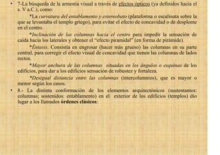 • 7-La búsqueda de la armonía visual a través de efectos ópticos (ya definidos hacia el
  s. V a.C.), como:
        *La curvatura del entablamento y estereobato (plataforma o escalinata sobre la
  que se levantaba el templo griego), para evitar el efecto de concavidad o de desplome
  en el centro.
        *Inclinación de las columnas hacia el centro para impedir la sensación de
  caída hacia los laterales y obtener el “efecto piramidal” (en forma de pirámide).
        *Éntasis. Consistía en engrosar (hacer más grueso) las columnas en su parte
  central, para corregir el efecto visual de concavidad que tienen las columnas de lados
  rectos.
        *Mayor anchura de las columnas situadas en los ángulos o esquinas de los
  edificios, para dar a los edificios sensación de robustez y fortaleza.
        *Desigual distancia entre las columnas (intercolumnios), que es mayor o
  menor según los casos.
• 8.- La distinta conformación de los elementos arquitectónicos (sustentantes:
  columnas; sostenidos: entablamento) en el exterior de los edificios (templos) dio
  lugar a los llamados órdenes clásicos:
 