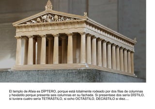 El templo de Afaia es DÍPTERO, porque está totalmente rodeado por dos filas de columnas
y hexástilo porque presenta seis columnas en su fachada. Si presentase dos sería DÍSTILO,
si tuviera cuatro sería TETRÁSTILO, si ocho OCTÁSTILO, DECÁSTILO si diez....
 