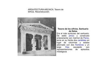 ARQUITECTURA ARCAICA. Tesoro de
Sifnios. Reconstrucción.




                          Tesoro de los sifnios. Santuario
                                        de Delos
                         Era el más suntuoso del santuario.
                         De estilo jónico y construido
                         enteramente con mármol de Paros,
                         tenía en su frente dos cariátides en
                         lugar de columnas y estaba
                         adornado con dos frontones y un
                         largo     friso    esculpido     con
                         representaciones     de    episodios
                         mitológicos
 
