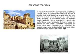 ACRÓPOLIS. PROPILEOS.


       El arquitecto Mnesicles fue quien proyectó los pórticos
       como si fueran fachadas de templos dóricos. El pórtico
       exterior tiene una plataforma a cada lado con tres
       columnas jónicas que sostenían un techo de mármol
       azul y estrellas. Los dos frentes tienen una fachada
       dórica, hexástila, con el intercolumnio central más
       ancho, dando paso a la calzada. El muro de acceso se
       articula en cinco vanos adintelados dispuestos en
       orden decreciente. Flanqueando la escalinata de
       acceso, encontramos un desarrollado basamento sobre
       el que se levanta el templo de Atenea Niké.
 