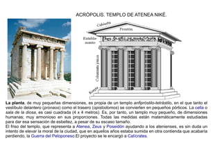 ACRÓPOLIS. TEMPLO DE ATENEA NIKÉ.




La planta, de muy pequeñas dimensiones, es propia de un templo anfipróstilo-tetrástilo, en el que tanto el
vestíbulo delantero (pronaos) como el trasero (opistodomos) se convierten en pequeños pórticos. La cella o
sala de la diosa, es casi cuadrada (4 x 4 metros). Es, por tanto, un templo muy pequeño, de dimensiones
humanas; muy armonioso en sus proporciones. Todas las medidas están matemáticamente estudiadas
para dar esa sensación de esbeltez, a pesar de su escaso tamaño.
El friso del templo, que representa a Atenea, Zeus y Poseidón ayudando a los atenienses, es sin duda un
intento de elevar la moral de la ciudad, que en aquellos años estaba sumida en otra contienda que acabaría
perdiendo, la Guerra del Peloponeso.El proyecto se le encargó a Calícrates.
 