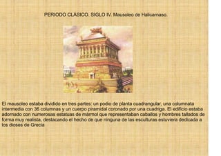 PERIODO CLÁSICO. SIGLO IV. Mausoleo de Halicarnaso.




El mausoleo estaba dividido en tres partes: un podio de planta cuadrangular, una columnata
intermedia con 36 columnas y un cuerpo piramidal coronado por una cuadriga. El edificio estaba
adornado con numerosas estatuas de mármol que representaban caballos y hombres tallados de
forma muy realista, destacando el hecho de que ninguna de las esculturas estuviera dedicada a
los dioses de Grecia
 