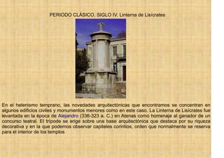 PERIODO CLÁSICO. SIGLO IV. Linterna de Lisícrates




En el helenismo temprano, las novedades arquitectónicas que encontramos se concentran en
algunos edificios civiles y monumentos menores como en este caso. La Linterna de Lisícrates fue
levantada en la época de Alejandro (336-323 a. C.) en Atenas como homenaje al ganador de un
concurso teatral. El trípode se erige sobre una base arquitectónica que destaca por su riqueza
decorativa y en la que podemos observar capiteles corintios, orden que normalmente se reserva
para el interior de los templos
 