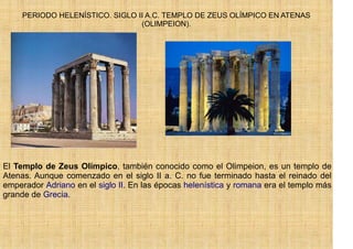 PERIODO HELENÍSTICO. SIGLO II A.C. TEMPLO DE ZEUS OLÍMPICO EN ATENAS
                                 (OLIMPEION).




El Templo de Zeus Olímpico, también conocido como el Olimpeion, es un templo de
Atenas. Aunque comenzado en el siglo II a. C. no fue terminado hasta el reinado del
emperador Adriano en el siglo II. En las épocas helenística y romana era el templo más
grande de Grecia.
 