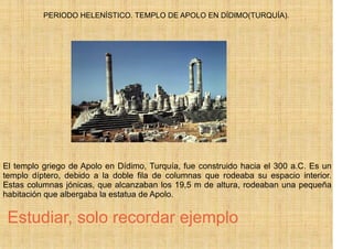PERIODO HELENÍSTICO. TEMPLO DE APOLO EN DÍDIMO(TURQUÍA).




El templo griego de Apolo en Dídimo, Turquía, fue construido hacia el 300 a.C. Es un
templo díptero, debido a la doble fila de columnas que rodeaba su espacio interior.
Estas columnas jónicas, que alcanzaban los 19,5 m de altura, rodeaban una pequeña
habitación que albergaba la estatua de Apolo.


 Estudiar, solo recordar ejemplo
 