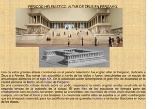 PERIODO HELENÍSTICO. ALTAR DE ZEUS EN PÉRGAMO.




Uno de estos grandes altares construidos en el período helenístico fue el gran altar de Pérgamo, dedicado a
Zeus o a Atenea. Sus ruinas han subsistido a través de los siglos y fueron descubiertas por un equipo de
arqueólogos alemanes en el siglo XIX. En la actualidad puede contemplarse el gran friso de esculturas en la
ciudad alemana de Berlín, en el museo de Pérgamo.
Es una construcción colosal alzada sobre un podio, respetando la visión original; estaba construida en la
segunda terraza de la acrópolis de la ciudad. El gran friso de las esculturas no formaba parte del
entablamento sino del podio del templo. Arriba se encontraba una columnata de orden jónico dividida en tres
cuerpos, uno central al fondo y dos laterales. La columnata central daba su espalda a un patio cuadrangular
que era el espacio reservado para los sacrificios en que se quemaba incienso y se hacían libaciones en honor
de los dioses.
 