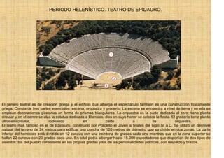 PERIODO HELENÍSTICO. TEATRO DE EPIDAURO.




El género teatral es de creación griega y el edificio que alberga el espectáculo también es una construcción típicamente
griega. Consta de tres partes esenciales: escena, orquestra y graderío. La escena se encuentra a nivel de tierra y en ella se
emplean decoraciones giratorias en forma de prismas triangulares. La orquestra es la parte dedicada al coro; tiene planta
circular y en el centro se alza la estatua dedicada a Dionisos, dios en cuyo honor se celebra la fiesta. El graderío tiene planta
ultrasemicircular,            rodeando            en            parte           a            la            orquestra.
El teatro más famoso es el de Epidauro, construido por Policleto el Joven a finales del siglo IV a.C. Se utilizó un desnivel
natural del terreno de 24 metros para edificar una concha de 120 metros de diámetro que se divide en dos zonas. La parte
inferior del hemiciclo está dividida en 12 cuneus con una treintena de gradas cada uno mientras que en la zona superior se
hallan 22 cuneus con 20 gradas cada uno. En total podía albergar hasta 15.000 espectadores que disponían de dos tipos de
asientos: los del pueblo consistente en las propias gradas y los de las personalidades políticas, con respaldo y brazos.
 