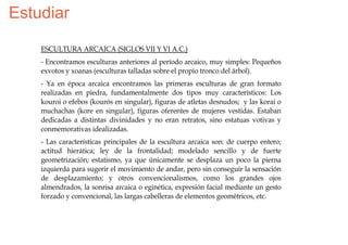 Estudiar

    ESCULTURA ARCAICA (SIGLOS VII Y VI A.C.)
    - Encontramos esculturas anteriores al período arcaico, muy simples: Pequeños
    exvotos y xoanas (esculturas talladas sobre el propio tronco del árbol).
    - Ya en época arcaica encontramos las primeras esculturas de gran formato
    realizadas en piedra, fundamentalmente dos tipos muy característicos: Los
    kouroi o efebos (kourós en singular), figuras de atletas desnudos; y las korai o
    muchachas (kore en singular), figuras oferentes de mujeres vestidas. Estaban
    dedicadas a distintas divinidades y no eran retratos, sino estatuas votivas y
    conmemorativas idealizadas.
    - Las características principales de la escultura arcaica son: de cuerpo entero;
    actitud hierática; ley de la frontalidad; modelado sencillo y de fuerte
    geometrización; estatismo, ya que únicamente se desplaza un poco la pierna
    izquierda para sugerir el movimiento de andar, pero sin conseguir la sensación
    de desplazamiento; y otros convencionalismos, como los grandes ojos
    almendrados, la sonrisa arcaica o eginética, expresión facial mediante un gesto
    forzado y convencional, las largas cabelleras de elementos geométricos, etc.
 