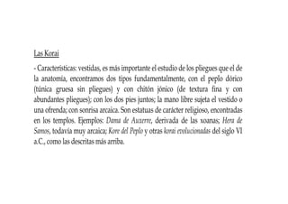 Las Korai
- Características: vestidas, es más importante el estudio de los pliegues que el de
la anatomía, encontramos dos tipos fundamentalmente, con el peplo dórico
(túnica gruesa sin pliegues) y con chitón jónico (de textura fina y con
abundantes pliegues); con los dos pies juntos; la mano libre sujeta el vestido o
una ofrenda; con sonrisa arcaica. Son estatuas de carácter religioso, encontradas
en los templos. Ejemplos: Dama de Auxerre, derivada de las xoanas; Hera de
Samos, todavía muy arcaica; Kore del Peplo y otras korai evolucionadas del siglo VI
a.C., como las descritas más arriba.
 