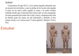 Los Kouroi
     - Características del siglo VII a.C.: Con la pierna izquierda adelantada, pero
  sin sensación de movimiento, ya que las plantas de los dos pies están pegadas
  al suelo; con los brazos caídos, pegados al cuerpo y los puños cerrados;
  modelado sencillo (que evolucionará hacia formas cada vez más conseguidas),
  con fuerte geometrización (sobre todo en pelo y torso), y desproporciones entre
  las distintas partes del cuerpo; con ojos almendrados y abultados; la boca
  siempre cerrada y con "sonrisa arcaica" ("sonrisa eginética"). Ejemplos: Cleobis y
  Bitón.


Estudiar
 
