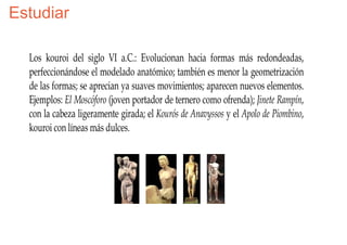 Estudiar

  Los kouroi del siglo VI a.C.: Evolucionan hacia formas más redondeadas,
  perfeccionándose el modelado anatómico; también es menor la geometrización
  de las formas; se aprecian ya suaves movimientos; aparecen nuevos elementos.
  Ejemplos: El Moscóforo (joven portador de ternero como ofrenda); Jinete Rampín,
  con la cabeza ligeramente girada; el Kourós de Anavyssos y el Apolo de Piombino,
  kouroi con líneas más dulces.
 