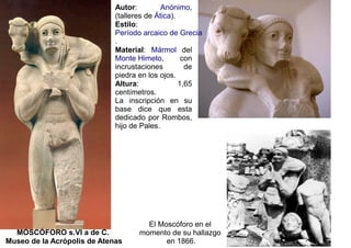 Autor:         Anónimo,
                             (talleres de Ática).
                             Estilo:
                             Período arcaico de Grecia
                             .
                             Material: Mármol del
                             Monte Himeto,         con
                             incrustaciones         de
                             piedra en los ojos.
                             Altura:              1,65
                             centímetros.
                             La inscripción en su
                             base dice que esta
                             dedicado por Rombos,
                             hijo de Pales.




                                     El Moscóforo en el
  MOSCÓFORO s.VI a de C.           momento de su hallazgo
Museo de la Acrópolis de Atenas           en 1866.
 