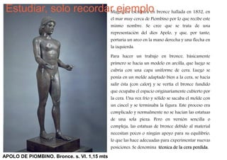 Estudiar, solo recordar ejemplo bronce hallada en 1832, en
                       Magnífica escultura en
                                             el mar muy cerca de Piombino por lo que recibe este
                                             mismo nombre. Se cree que se trata de una
                                             representación del dios Apolo, y que, por tanto,
                                             portaría un arco en la mano derecha y una flecha en
                                             la izquierda.

                                             Para hacer un trabajo en bronce, básicamente
                                             primero se hacía un modelo en arcilla, que luego se
                                             cubría con una capa uniforme de cera. Luego se
                                             ponía en un molde adaptado bien a la cera, se hacía
                                             salir ésta (con calor) y se vertía el bronce fundido
                                             que ocupaba el espacio originariamente cubierto por
                                             la cera. Una vez frío y sólido se sacaba el molde con
                                             un cincel y se terminaba la figura. Este proceso era
                                             complicado y normalmente no se hacían las estatuas
                                             de una sola pieza. Pero en versión sencilla o
                                             compleja, las estatuas de bronce debido al material
                                             necesitan pocos o ningún apoyo para su equilibrio,
                                             lo que las hace adecuadas para experimentar nuevas
                                             posiciones. Se denomina técnica de la cera perdida.
APOLO DE PIOMBINO. Bronce. s. VI. 1,15 mts
 
