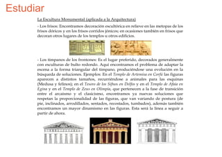 Estudiar
      La Escultura Monumental (aplicada a la Arquitectura)
      - Los frisos: Encontramos decoración escultórica en relieve en las metopas de los
      frisos dóricos y en los frisos corridos jónicos; en ocasiones también en frisos que
      decoran otros lugares de los templos u otros edificios.




      - Los tímpanos de los frontones: Es el lugar preferido, decorados generalmente
      con esculturas de bulto redondo. Aquí encontramos el problema de adaptar la
      escena a la forma triangular del tímpano, produciéndose una evolución en la
      búsqueda de soluciones. Ejemplos: En el Templo de Artemisa en Corfú las figuras
      aparecen a distintos tamaños, recurriéndose a animales para las esquinas
      (Medusa y felinos); en el Tesoro de los Sifnos en Delfos y en el Templo de Afaia en
      Egina y en el Templo de Zeus en Olimpia, que pertenecen a la fase de transición
      entre el arcaísmo y el clasicismo, encontramos ya nuevas soluciones que
      respetan la proporcionalidad de las figuras, que van variando de postura (de
      pie, inclinados, arrodillados, sentados, recostados, tumbados), además también
      encontramos un mayor dinamismo en las figuras. Esta será la línea a seguir a
      partir de ahora.
 