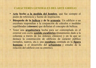 CARACTERES GENERALES DEL ARTE GRIEGO

• Arte hecho a la medida del hombre, que fue siempre el
  punto de referencia y fuente de inspiración.
• Búsqueda de la belleza y de la armonía. Un edificio o un
  escultura respondían a la conjunción de cálculos o medidas
  equilibradas (cánones) que definían el concepto de belleza.
• Tener una arquitectura hecha para ser contemplada en el
  exterior con cierto sentido escultórico (tratamiento dado a la
  columna a través de los órdenes clásicos) y en la que se
  destaca la construcción de edificios de carácter público
  (templos, teatros, etc.); una escultura centrada en la figura
  humana; o el desarrollo del urbanismo ( estudio de la
  relación del edificio con su entorno).
 