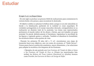 Estudiar

           El siglo V a.C. La Etapa Clásica
           - En este siglo se produce un proceso febril de realizaciones para conmemorar la
           victoria frente a los persas y para reconstruir lo destruido.
           - El objetivo estético es plasmar la belleza ideal, aunque es un arte naturalista se
           tiende a la idealización, partiendo de la realidad se crean arquetipos. El
           verdadero protagonista es el cuerpo masculino desnudo, consiguiéndose en su
           realización un dominio total de la anatomía. Los temas mas representados
           pertenecen al mundo mítico de los dioses y héroes, que son tratados con gran
           seriedad. Se pierde definitivamente el hieratismo, lográndose la movilidad de
           las figuras y captando gestos y actitudes. También se abandona la frontalidad,
           las esculturas tienen varios puntos de vista.
           - Durante los primeros 50 años del s. V a.C. encontramos una etapa de
           transición hacia esos objetivos, aún con restos de arcaísmo, el “Estilo Severo”.
           Vemos pasos hacia la perfección anatómica, mayor dinamismo, y las soluciones
           para adaptar la escultura a los tímpanos de los frontones.
                 + Ejemplos de este período son: Los Frontones del Templo de Afaia en Egina
                 y los Frontones del Templo de Zeus en Olimpia (ya mencionados más
                 arriba); los Relieves del Trono Ludovisi (Nacimiento de Afrodita); bronces
                 como Poseidón, los Guerreros de Riace o el Auriga de Delfos.
 