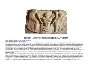 TRONO LUDOVISI. NACIMIENTO DE AFRODITA
Autor Anónimo Museo de las Termas de Roma
Caracteristicas: Mármol 102 x 144 cm
El trono Ludovisi es una de las obras cumbres de la escultura arcaica, aunque ya del periodo severo, ya que aún teniendo rasgos arcaicos ya
anuncia otros clásicos. Es un bloque de mármol originariamente policromado con bajorrelieves es tres de sus caras y abierto en la parte anterior
para formar una especie de trono. En lo que constituye el respaldo está representado el nacimiento de Afrodita en el acto de surgir de las olas
ayudada por dos ninfas ( Las Horas). Los pliegues de la ropa se adaptan al cuerpo que surge de las aguas como si aún estuvieran húmedos.
A ambos lados de la escena principal se encuentras dos figuras femeninas representación del amor sacro y del amor profano: en uno, la
sacerdotisa, la esposa, cubierta con un velo, cuida celosamente de mantener la lámpara encendida; en el otro aparece una flautista tocando su
instrumento , con las piernas cruzadas y desnuda, como si se tratase de una cortesana. Es uno de los primeros desnudos femeninos de la
escultura griega.
En el nacimiento de venus el relieve es muy bajo y se desarrolla casi en un único plano. La combinación de torso frontal y cabeza de perfil en la
figura de Afrodita evoca una fórmula preclásica. , Destacan sobre todo los “paños mojados” (los “paños mojados”, que posteriormente tendrán
gran influencia en Fidias y sus seguidores. Esto conlleva una controversia, puesto que el desnudo de la mujer se ve obstaculizado a la hora de
ser figurado: los “paños mojados” permiten al artista aproximarse al conocimiento anatómico femenino sólo de este modo, mientras que el
estudio del masculino estaba muy generalizado). Aparecen aquí pegados al cuerpo de la diosa, y dejan entrever su anatomía femenina.
 