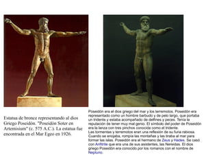 Poseidón era el dios griego del mar y los terremotos. Poseidón era
                                            representado como un hombre barbudo y de pelo largo, que portaba
Estatua de bronce representando al dios     un tridente y estaba acompañado de delfines y peces. Tenía la
Griego Poseidón. "Poseidón Soter en         reputación de tener muy mal genio. El símbolo del poder de Poseidón
Artemisium" (c. 575 A.C.). La estatua fue   era la lanza con tres pinchos conocida como el tridente.
                                            Las tormentas y terremotos eran una reflexión de su furia rabiosa.
encontrada en el Mar Egeo en 1926.          Cuando se enojaba, rompía las montañas y las tiraba al mar para
                                            formar las islas. Poseidón era el hermano de Zeus y Hades. Se casó
                                            con Anfitrite que era una de sus asistentes, las Nereidas. El dios
                                            griego Poseidón era conocido por los romanos con el nombre de
                                            Neptuno.
 
