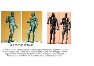 GUERREROS DE RIACE

Las estatuas son dos esculturas exentas, conocidas popularmente como el guerrero viejo y el
joven, encontradas en el Mar Jónico, en las costas de Riace, muy cerca de Reggio Calabria.
     Seguramente el barco que las transportaba sufrió un naufragio, y toda su carga, ha
       permanecido en el fondo del mar hasta 1972, año en el que fueron rescatadas.
 