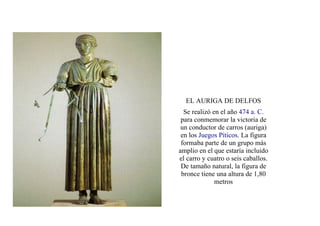 EL AURIGA DE DELFOS
  Se realizó en el año 474 a. C.
 para conmemorar la victoria de
 un conductor de carros (auriga)
 en los Juegos Píticos. La figura
 formaba parte de un grupo más
amplio en el que estaría incluido
el carro y cuatro o seis caballos.
 De tamaño natural, la figura de
 bronce tiene una altura de 1,80
              metros
 