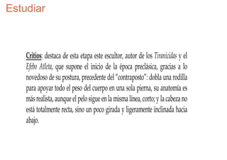 Estudiar



    Critios: destaca de esta etapa este escultor, autor de los Tiranicidas y el
    Efebo Atleta, que supone el inicio de la época preclásica, gracias a lo
    novedoso de su postura, precedente del “contraposto”: dobla una rodilla
    para apoyar todo el peso del cuerpo en una sola pierna, su anatomía es
    más realista, aunque el pelo sigue en la misma línea, corto; y la cabeza no
    está totalmente recta, sino un poco girada y ligeramente inclinada hacia
    abajo.
 