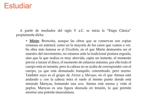 Estudiar


     A partir de mediados del siglo V a.C. se inicia la “Etapa Clásica”
   propiamente dicha:
        + Mirón: Broncista, aunque las obras que se conservan son copias
        romanas en mármol, como en la mayoría de los casos que vamos a ver.
        Su obra más famosa es el Discóbolo, en el que Mirón demuestra ser el
        maestro del movimiento, no estamos ante la tradicional postura erguida,
        sino que la que realiza es muy atrevida, capta un instante, el momento
        previo a lanzar el disco, el momento de esfuerzo máximo, por ello todo el
        cuerpo está en tensión, pero la cabeza no se acaba de corresponder con el
        cuerpo, ya que está demasiado tranquilo, concentrado, pero sereno.
        También suyo es el grupo de Atenea y Marsyas, en el que Atenea está
        andando y con la cabeza mira el suelo al mismo punto donde está
        mirando Marsyas, formando una uve, Atenea está serena y viste el
        peplos, Marsyas es una figura desnuda en tensión, lo que permite
        mostrar una potente musculatura.
 