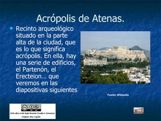 Acrópolis de Atenas. Recinto arqueológico situado en la parte alta de la ciudad, que es lo que significa acrópolis. En ella, hay una serie de edificios, el Partenón, el Erecteion… que veremos en las diapositivas siguientes Fuente: Wikipedia 
