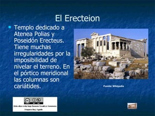 El Erecteion Templo dedicado a Atenea Polias y Poseidón Erecteus. Tiene muchas irregularidades por la imposibilidad de nivelar el terreno. En el pórtico meridional las columnas son cariátides. Fuente: Wikipedia 