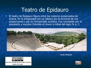Teatro de Epidauro El teatro de Epidauro figura entre los mejores preservados de Grecia. En la antigüedad era ya célebre por la armonía de sus proporciones y por su inmejorable acústica. Fue concebido por el arquitecto y escultor Policleto el Joven a mitad del siglo IV a. C.  Fuente: Wikipedia 
