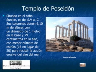 Templo de Poseidón Situado en el cabo Sunion, es del S.V a. C.. Sus columnas tienen 6,10 m de altura, con un diámetro de 1 metro en la base y 79 centímetros en lo alto, con menor número de estrías (16 en lugar de 20) para resistir la acción erosiva del aire del mar.  Fuente: Wikipedia 