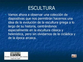 ESCULTURA Vamos ahora a observar una colección de diapositivas que nos permitirán hacernos una idea de la evolución de la escultura griega a lo largo de su historia, centrándonos especialmente en la escultura clásica y helenística, pero sin olvidarnos de la cicládica y de la época arcaica. 