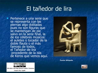 El tañedor de lira Pertenece a una serie que se representa con las piernas algo dobladas pues no son figuras que se mantengan de pie salvo en la serie final, la de los célebres músicos: el auletes o tocador de la doble flauta o el más famoso de todos, el Tañedor de lira  procedente de la isla de Keros que vemos aquí. Fuente: Wikipedia Fuente: Wikipedia 