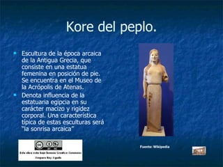 Kore del peplo. Escultura de la época arcaica de la Antigua Grecia, que consiste en una estatua femenina en posición de pie. Se encuentra en el Museo de la Acrópolis de Atenas. Denota influencia de la estatuaria egipcia en su carácter macizo y rigidez corporal. Una característica típica de estas esculturas será “la sonrisa arcaica” Fuente: Wikipedia 
