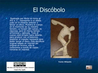 El Discóbolo   Realizada por Mirón en torno al 455 a. C., representa a un Atleta justo en el instante anterior a lanzar un disco. Muestra el cuerpo en el momento de su máxima tensión; La torsión del cuerpo, es vigorosa, pero al mismo tiempo armoniosa y delicada. Todo el cuerpo está echado hacia delante, para producir con el balanceo posterior el impulso necesario para poder lanzar el disco. Esta escultura original tallada en mármol del original en bronce, sólo la conocemos a través de copias romanas en mármol.  Fuente: Wikipedia 