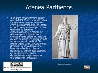 Atenea Parthenos   Escultura crisoelefantina (oro y marfil)del S. V a.C. obra de Fidias. La obra tuvo un gran impacto entre sus contemporáneos, hasta el punto de que dio origen a una tradición de estatuas crisoelefantinas. La cabeza de Atenea aparece ligeramente inclinada hacia adelante. Está de pie con su mano izquierda posada sobre un escudo vertical. Su rodilla izquierda está ligeramente doblada, su peso desplazado levemente hacia su pierna derecha. Su quitón está ajustado en la cintura por un par de serpientes, cuyas colas se entrelazan en la espalda.  Fuente: Wikipedia 