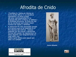 Afrodita de Cnido   Praxíteles la  realiza en Atenas en torno al año 360 a. C. La escultura representa a la diosa griega del amor (principalmente en su acepción del amor erótico), la belleza y la fertilidad femenina. Se trata de una de las esculturas que posee mayor número de copias y variantes. la seducción ha sido acentuada gracias a la tersura que se ha obtenido en el fino labrado del mármol . Tersura realzada por las suaves y femeninas formas del cuerpo. Se representa a la diosa dejando caer lánguidamente su ropa sobre una hydria (gran ánfora para agua) que está a su costado.  Fuente: Wikipedia 