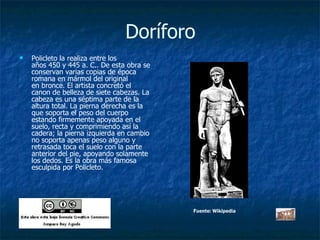Doríforo Policleto la realiza entre los años 450 y 445 a. C.. De esta obra se conservan varias copias de época romana en mármol del original en bronce. El artista concretó el canon de belleza de siete cabezas. La cabeza es una séptima parte de la altura total. La pierna derecha es la que soporta el peso del cuerpo estando firmemente apoyada en el suelo, recta y comprimiendo así la cadera; la pierna izquierda en cambio no soporta apenas peso alguno y retrasada toca el suelo con la parte anterior del pie, apoyando solamente los dedos. Es la obra más famosa esculpida por Policleto. Fuente: Wikipedia 