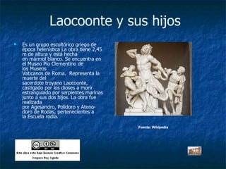 Laocoonte y sus hijos Es un grupo escultórico griego de época helenística La obra tiene 2,45 m de altura y está hecha en mármol blanco. Se encuentra en el Museo Pío Clementino de los Museos Vaticanos de Roma.  Representa la muerte del sacerdote troyano Laocoonte,  castigado por los dioses a morir estrangulado por serpientes marinas junto a sus dos hijos. La obra fue realizada por Agesandro, Polidoro y Ateno-doro de Rodas, pertenecientes a la Escuela rodia. Fuente: Wikipedia 