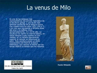 La venus de Milo Es una de las estatuas más representativas del periodo helenístico de la escultura griega, y una de las más famosas esculturas de la antigua Grecia. Fue creada entre los años 130 y 100 a. C., y se cree que representa a Afrodita diosa del amor y la belleza; mide, aproximadamente, 211 cm de alto. La escultura fue hecha en mármol blanco, en varios bloques cuyas uniones no son visibles, en un tamaño ligeramente superior al natural; se desconoce su autor. Esta escultura posee un estilo característico del final de la época helenística, que retoma el interés por los temas clásicos al tiempo que los renueva.  Fuente: Wikipedia 