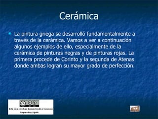 Cerámica La pintura griega se desarrolló fundamentalmente a través de la cerámica. Vamos a ver a continuación algunos ejemplos de ello, especialmente de la cerámica de pinturas negras y de pinturas rojas. La primera procede de Corinto y la segunda de Atenas donde ambas logran su mayor grado de perfección. 