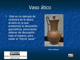 Vaso ático Este es un ejemplo de cerámica de la época arcaica en la que predomina la decoración geométrica, procurando rellenar de decoración todo el espacio, para evitar el “horror vacui” Fuente: Wikipedia 